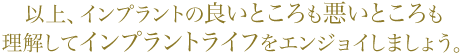 以上、インプラントの良いところも悪いところも理解してインプラントライフをエンジョイしましょう。