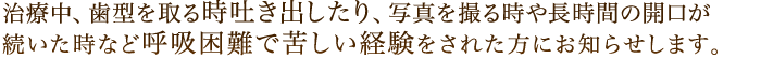 治療中、歯型を取る時吐き出したり、写真を撮る時や長時間の開口が続いた時など呼吸困難で苦しい経験をされた方にお知らせします。